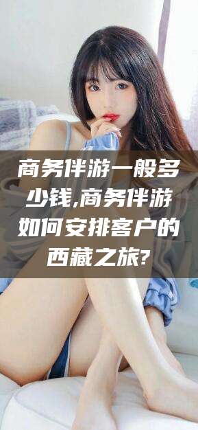 四平商务伴游一般多少钱,商务伴游如何安排客户的西藏之旅?