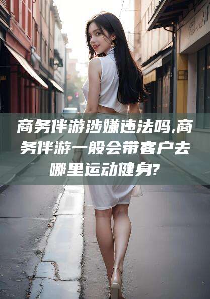 四平商务伴游涉嫌违法吗,商务伴游一般会带客户去哪里运动健身?