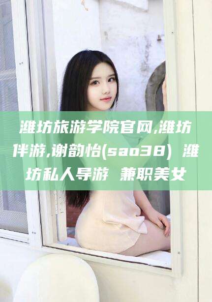 四平潍坊旅游学院官网,潍坊伴游,谢韵怡(sao38) 潍坊私人导游 兼职美女
