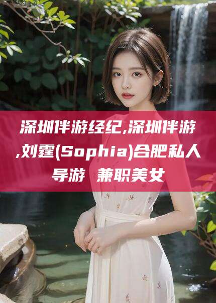 四平深圳伴游经纪,深圳伴游,刘霆(Sophia)合肥私人导游 兼职美女