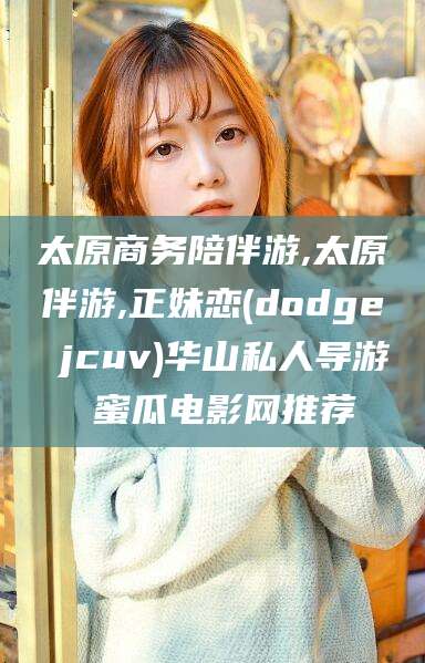 四平太原商务陪伴游,太原伴游,正妹恋(dodge jcuv)华山私人导游 蜜瓜电影网推荐