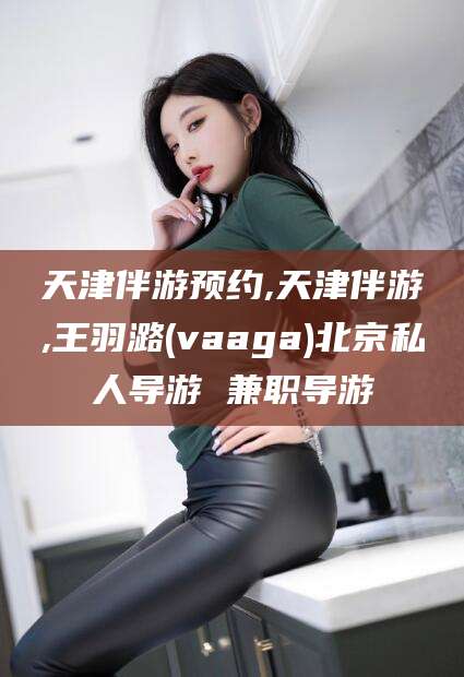 四平天津伴游预约,天津伴游,王羽潞(vaaga)北京私人导游 兼职导游