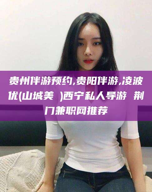 四平贵州伴游预约,贵阳伴游,凌波优(山城美姫)西宁私人导游 荆门兼职网推荐