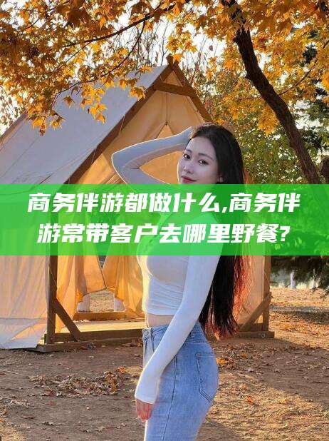 四平商务伴游都做什么,商务伴游常带客户去哪里野餐?