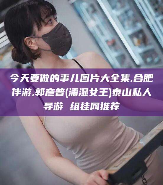 四平今天要做的事儿图片大全集,合肥伴游,郭彦普(濡湿女王)泰山私人导游 组挂网推荐