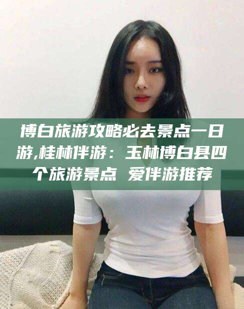 四平博白旅游攻略必去景点一日游,桂林伴游：玉林博白县四个旅游景点 爱伴游推荐