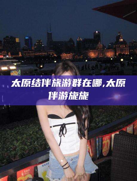 四平太原结伴旅游群在哪,太原伴游旎旎