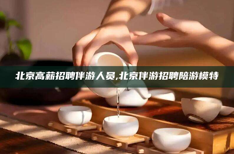 四平北京高薪招聘伴游人员,北京伴游招聘陪游模特
