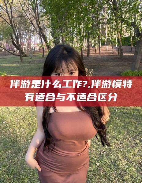 四平伴游是什么工作?,伴游模特有适合与不适合区分