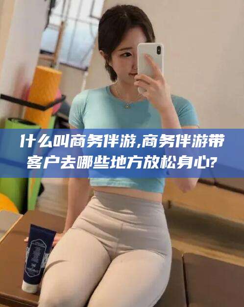 四平什么叫商务伴游,商务伴游带客户去哪些地方放松身心?