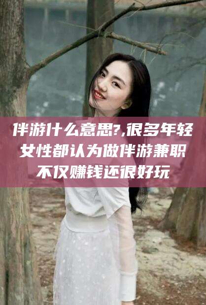 四平伴游什么意思?,很多年轻女性都认为做伴游兼职不仅赚钱还很好玩