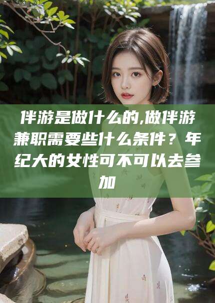 四平伴游是做什么的,做伴游兼职需要些什么条件？年纪大的女性可不可以去参加