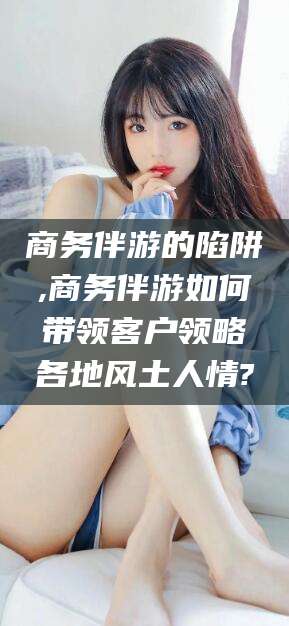 四平商务伴游的陷阱,商务伴游如何带领客户领略各地风土人情?