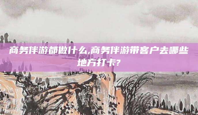 四平商务伴游都做什么,商务伴游带客户去哪些地方打卡?