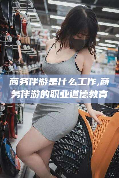四平商务伴游是什么工作,商务伴游的职业道德教育