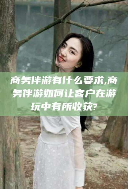 四平商务伴游有什么要求,商务伴游如何让客户在游玩中有所收获?
