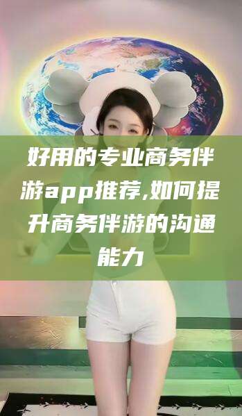 四平好用的专业商务伴游app推荐,如何提升商务伴游的沟通能力