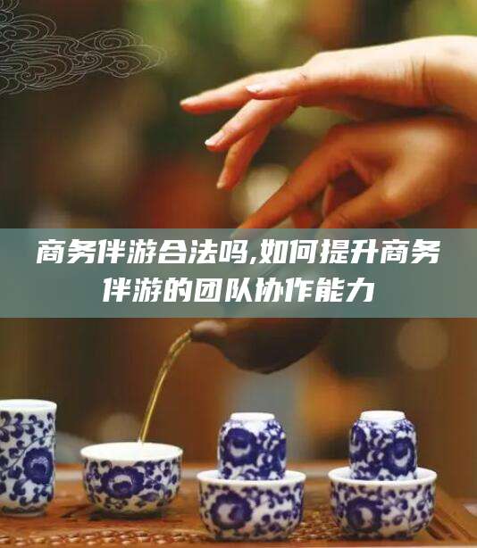 四平商务伴游合法吗,如何提升商务伴游的团队协作能力