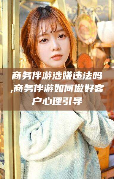 四平商务伴游涉嫌违法吗,商务伴游如何做好客户心理引导