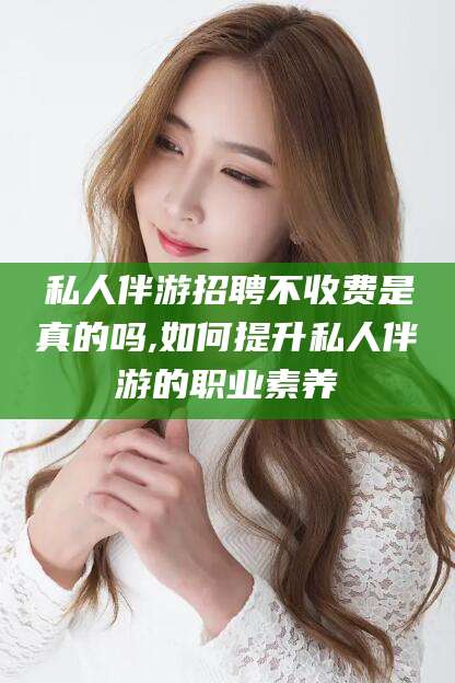 四平私人伴游招聘不收费是真的吗,如何提升私人伴游的职业素养