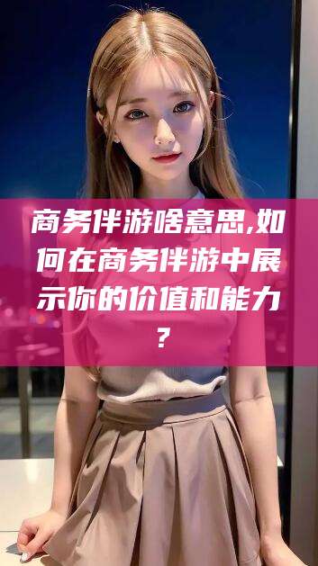 四平商务伴游啥意思,如何在商务伴游中展示你的价值和能力？
