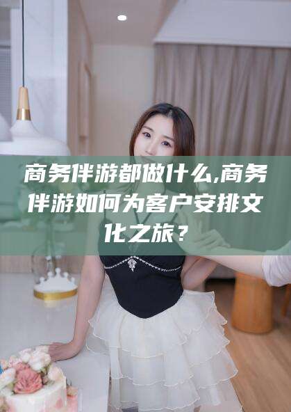 四平商务伴游都做什么,商务伴游如何为客户安排文化之旅？