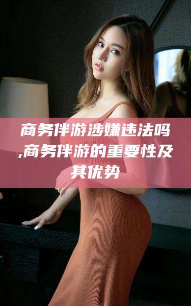 四平商务伴游涉嫌违法吗,商务伴游的重要性及其优势