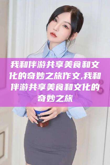 四平我和伴游共享美食和文化的奇妙之旅作文,我和伴游共享美食和文化的奇妙之旅