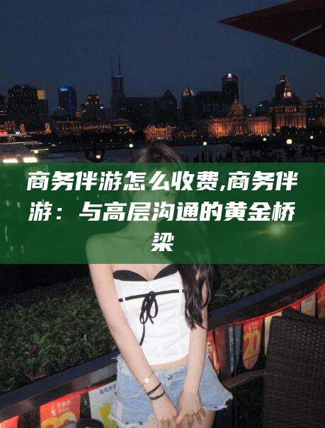 四平商务伴游怎么收费,商务伴游：与高层沟通的黄金桥梁