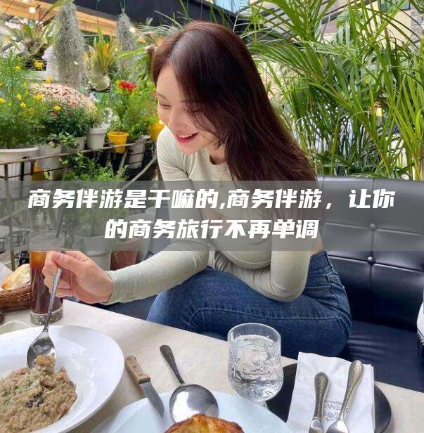 四平商务伴游是干嘛的,商务伴游，让你的商务旅行不再单调