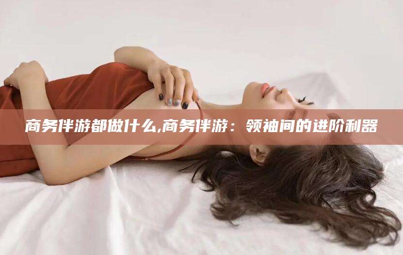 四平商务伴游都做什么,商务伴游：领袖间的进阶利器
