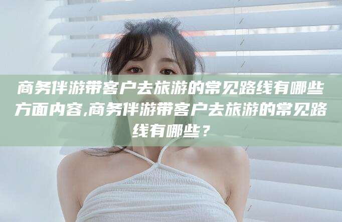 四平商务伴游带客户去旅游的常见路线有哪些方面内容,商务伴游带客户去旅游的常见路线有哪些？