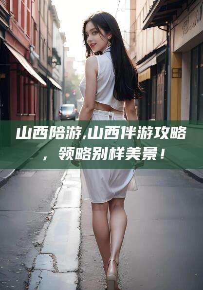 四平山西陪游,山西伴游攻略，领略别样美景！