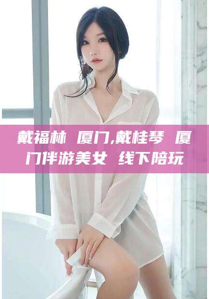 四平戴福林 厦门,戴桂琴 厦门伴游美女 线下陪玩