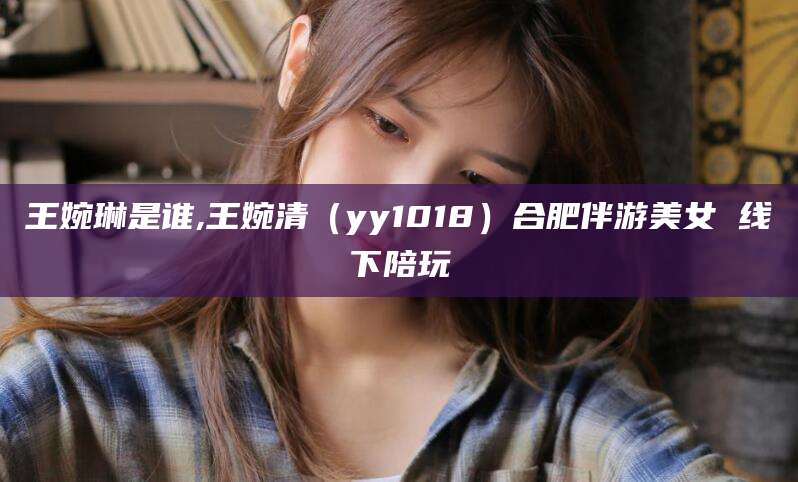 四平王婉琳是谁,王婉清（yy1018）合肥伴游美女 线下陪玩