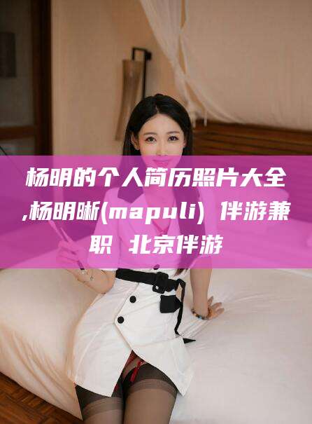 四平杨明的个人简历照片大全,杨明晰(mapuli) 伴游兼职 北京伴游