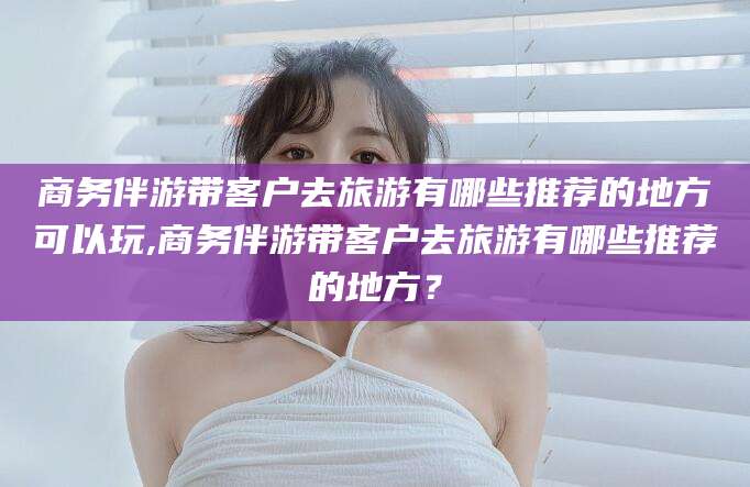 四平商务伴游带客户去旅游有哪些推荐的地方可以玩,商务伴游带客户去旅游有哪些推荐的地方？