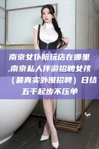 四平南京女仆陪玩店在哪里,南京私人伴游招聘女孩（最真实外围招聘）日结五千起步不压单