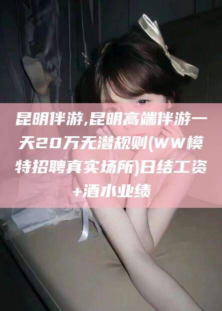 四平昆明伴游,昆明高端伴游一天20万无潜规则(WW模特招聘真实场所)日结工资+酒水业绩