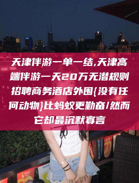 四平天津伴游一单一结,天津高端伴游一天20万无潜规则招聘商务酒店外围{没有任何动物}比蚂蚁更勤奋/然而它却最沉默寡言