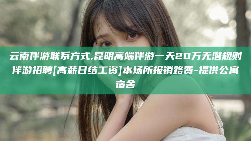 四平云南伴游联系方式,昆明高端伴游一天20万无潜规则伴游招聘[高薪日结工资]本场所报销路费-提供公寓宿舍