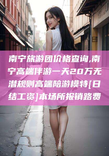四平南宁旅游团价格查询,南宁高端伴游一天20万无潜规则高端陪游模特[日结工资]本场所报销路费