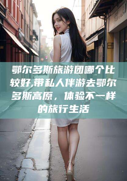 四平鄂尔多斯旅游团哪个比较好,带私人伴游去鄂尔多斯高原，体验不一样的旅行生活