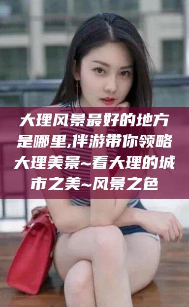 四平大理风景最好的地方是哪里,伴游带你领略大理美景~看大理的城市之美~风景之色