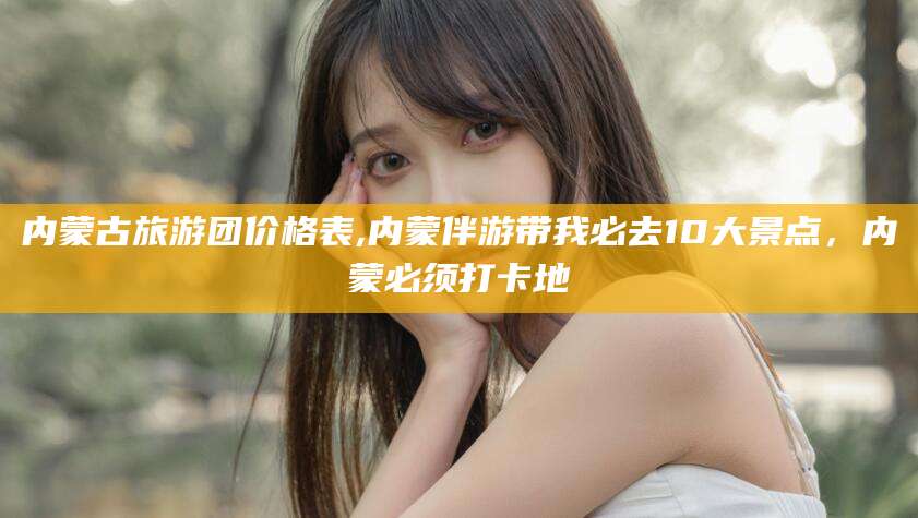 四平内蒙古旅游团价格表,内蒙伴游带我必去10大景点，内蒙必须打卡地