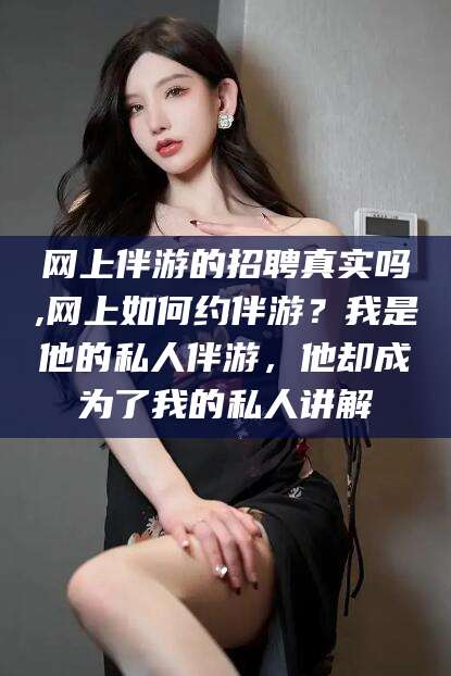 四平网上伴游的招聘真实吗,网上如何约伴游？我是他的私人伴游，他却成为了我的私人讲解