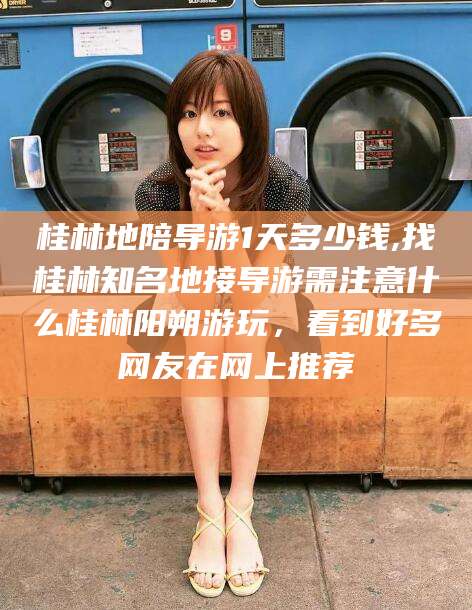 四平桂林地陪导游1天多少钱,找桂林知名地接导游需注意什么桂林阳朔游玩，看到好多网友在网上推荐
