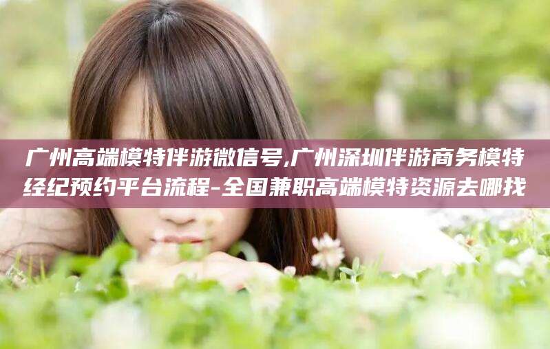 四平广州高端模特伴游微信号,广州深圳伴游商务模特经纪预约平台流程-全国兼职高端模特资源去哪找