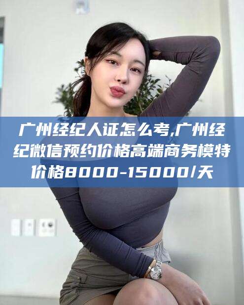 四平广州经纪人证怎么考,广州经纪微信预约价格高端商务模特价格8000-15000/天