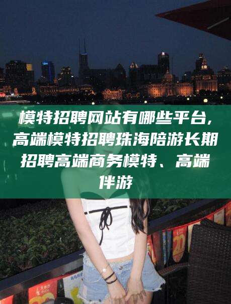 四平模特招聘网站有哪些平台,高端模特招聘珠海陪游长期招聘高端商务模特、高端伴游